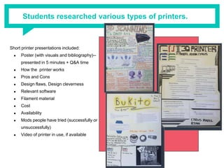 Students researched various types of printers.
Short printer presentations included:
● Poster (with visuals and bibliography)--
presented in 5 minutes + Q&A time
● How the printer works
● Pros and Cons
● Design flaws, Design cleverness
● Relevant software
● Filament material
● Cost
● Availability
● Mods people have tried (successfully or
unsuccessfully)
● Video of printer in use, if available
 