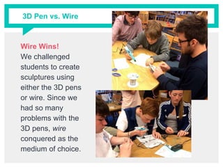 3D Pen vs. Wire
Wire Wins!
We challenged
students to create
sculptures using
either the 3D pens
or wire. Since we
had so many
problems with the
3D pens, wire
conquered as the
medium of choice.
 