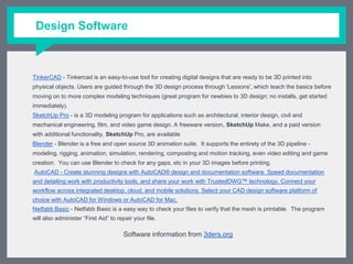 Design Software
TinkerCAD - Tinkercad is an easy-to-use tool for creating digital designs that are ready to be 3D printed into physical
objects. Users are guided through the 3D design process through 'Lessons', which teach the basics before moving on to
more complex modeling techniques (great program for newbies to 3D design; no installs, get started immediately).
SketchUp Pro - is a 3D modeling program for applications such as architectural, interior design, civil and mechanical
engineering, film, and video game design. A freeware version, SketchUp Make, and a paid version with additional
functionality, SketchUp Pro, are available
Blender - Blender is a free and open source 3D animation suite. It supports the entirety of the 3D pipeline - modeling,
rigging, animation, simulation, rendering, composting and motion tracking, even video editing and game creation. You
can use Blender to check for any gaps, etc in your 3D images before printing.
AutoCAD - Create stunning designs with AutoCAD® design and documentation software. Speed documentation and
detailing work with productivity tools, and share your work with TrustedDWG™ technology. Connect your workflow across
integrated desktop, cloud, and mobile solutions. Select your CAD design software platform of choice with AutoCAD for
Windows or AutoCAD for Mac.
Netfabb Basic - Netfabb Basic is a easy way to check your files to verify that the mesh is printable. The program will also
administer “First Aid” to repair your file.
Software information from 3ders.org
 