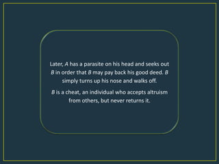 Later, A has a parasite on his head and seeks out
B in order that B may pay back his good deed. B
     simply turns up his nose and walks off.
B is a cheat, an individual who accepts altruism
        from others, but never returns it.
 
