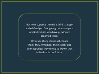 But now, suppose there is a third strategy
called Grudger. Grudgers groom strangers
   and individuals who have previously
             groomed them.
    However, if any individual cheats
 them, they remember the incident and
bear a grudge: they refuse to groom that
         individual in the future.
 