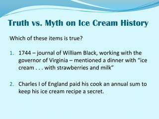 Truth vs. Myth on Ice Cream History Which of these items is true?1744 – journal of William Black, working with the governor of Virginia – mentioned a dinner with “ice cream . . . with strawberries and milk” Charles I of England paid his cook an annual sum to keep his ice cream recipe a secret.