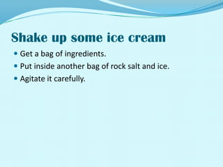 Shake up some ice creamGet a bag of ingredients.Put inside another bag of rock salt and ice.Agitate it carefully.