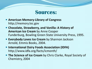 Sources:American Memory-Library of Congress http://memory.loc.govChocolate, Strawberry, and Vanilla: A History of American Ice Cream by Anne Cooper Funderburg, Bowling Green State University Press, 1995.Everybody Loves Ice Cream by Shannon Jackson Arnold, Emmis Books, 2004.International Dairy Foods Association (IDFA)http://www.idfa.org/facts/icmonth/The Science of Ice Cream by Chris Clarke, Royal Society of Chemistry, 2004