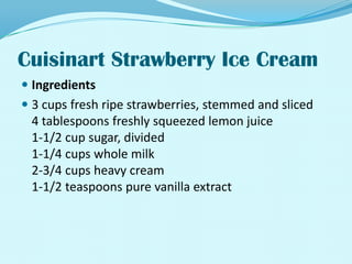 Cuisinart Strawberry Ice CreamIngredients3 cups fresh ripe strawberries, stemmed and sliced4 tablespoons freshly squeezed lemon juice1-1/2 cup sugar, divided1-1/4 cups whole milk2-3/4 cups heavy cream1-1/2 teaspoons pure vanilla extract