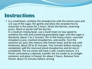 InstructionsIn a small bowl, combine the strawberries with the lemon juice and 1/2 cup of the sugar. Stir gently and allow the strawberries to macerate in the juices for 2 hours. Strain the berries, reserving juices. Mash or purée half the berries.In a medium mixing bowl, use a hand mixer on low speed to combine the milk and remaining granulated sugar until the sugar is dissolved, about 1 to 2 minutes. Stir in the heavy cream, reserved strawberry juice, mashed strawberries, and vanilla. Turn the machine on; pour the mixture into freezer bowl, and let mix until thickened, about 20 to 25 minutes. Five minutes before mixing is completed, add the reserved sliced strawberries and let mix in completely. The ice cream will have a soft, creamy texture. If a firmer consistency is desired, transfer the ice cream to an airtight container and place in freezer for about 2 hours. Remove from freezer about 15 minutes before serving.