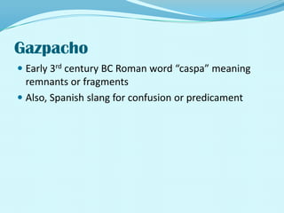 GazpachoEarly 3rd century BC Roman word “caspa” meaning remnants or fragmentsAlso, Spanish slang for confusion or predicament