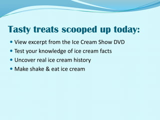 Tasty treats scooped up today:View excerpt from the Ice Cream Show DVDTest your knowledge of ice cream factsUncover real ice cream historyMake shake & eat ice cream