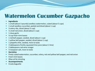 Watermelon Cucumber GazpachoIngredients1 small (about 3 pounds) seedless watermelon, cubed (about 5 cups) 1 small seedless cucumber, peeled and diced (about 1 cup) 3 celery ribs, diced (about ½ cup) ½ small red onion, diced (about 1 cup) 1 clove garlic ¼ cup fresh mint leaves 1 red bell pepper, seeded, diced (about 1 cup) 1 yellow bell pepper, seeded, diced (about 1 cup) 1 jalapeño chile, seeded, more to taste 3 tablespoons freshly squeezed lime juice (about 1 lime) 2 tablespoons red wine vinegar ½ teaspoon salt, more to taste GarnishesFinely cubed watermelon, cucumber, celery, red and yellow bell pepper, and red onion Fresh mint leaves Olive oil for drizzling AccompanimentsCrusty baguette 