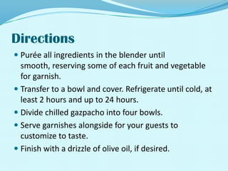 DirectionsPurée all ingredients in the blender until smooth, reserving some of each fruit and vegetable for garnish. Transfer to a bowl and cover. Refrigerate until cold, at least 2 hours and up to 24 hours. Divide chilled gazpacho into four bowls. Serve garnishes alongside for your guests to customize to taste. Finish with a drizzle of olive oil, if desired. 