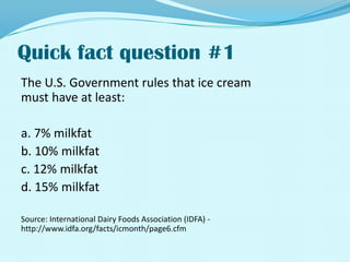 Quick fact question #1The U.S. Government rules that ice creammust have at least:a. 7% milkfatb. 10% milkfatc. 12% milkfatd. 15% milkfatSource: International Dairy Foods Association (IDFA) - http://www.idfa.org/facts/icmonth/page6.cfm