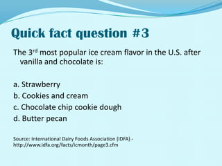 Quick fact question #3The 3rd most popular ice cream flavor in the U.S. after vanilla and chocolate is:a. Strawberryb. Cookies and creamc. Chocolate chip cookie doughd. Butter pecanSource: International Dairy Foods Association (IDFA) - http://www.idfa.org/facts/icmonth/page3.cfm