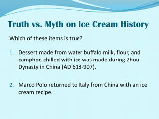 Truth vs. Myth on Ice Cream History Which of these items is true?Dessert made from water buffalo milk, flour, and camphor, chilled with ice was made during Zhou Dynasty in China (AD 618-907).Marco Polo returned to Italy from China with an ice cream recipe.