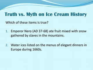 Truth vs. Myth on Ice Cream History Which of these items is true?Emperor Nero (AD 37-68) ate fruit mixed with snow gathered by slaves in the mountains.Water ices listed on the menus of elegant dinners in Europe during 1660s.