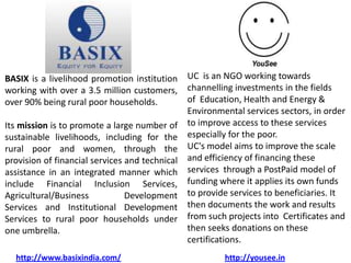 BASIX is a livelihood promotion institution     UC is an NGO working towards
working with over a 3.5 million customers,      channelling investments in the fields
over 90% being rural poor households.           of Education, Health and Energy &
                                                Environmental services sectors, in order
Its mission is to promote a large number of     to improve access to these services
sustainable livelihoods, including for the      especially for the poor.
rural poor and women, through the               UC's model aims to improve the scale
provision of financial services and technical   and efficiency of financing these
assistance in an integrated manner which        services through a PostPaid model of
include Financial Inclusion Services,           funding where it applies its own funds
Agricultural/Business           Development     to provide services to beneficiaries. It
Services and Institutional Development          then documents the work and results
Services to rural poor households under         from such projects into Certificates and
one umbrella.                                   then seeks donations on these
                                                certifications.
  http://www.basixindia.com/                             http://yousee.in
 