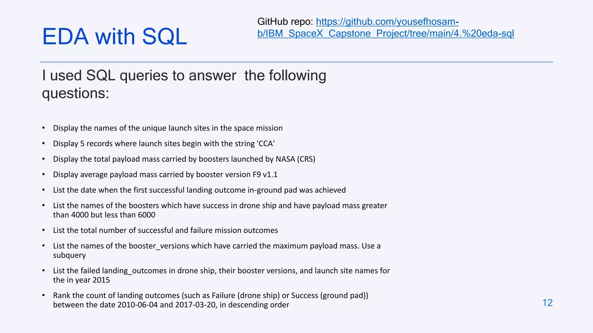 12
I used SQL queries to answer the following
questions:
• Display the names of the unique launch sites in the space mission
• Display 5 records where launch sites begin with the string 'CCA'
• Display the total payload mass carried by boosters launched by NASA (CRS)
• Display average payload mass carried by booster version F9 v1.1
• List the date when the first successful landing outcome in-ground pad was achieved
• List the names of the boosters which have success in drone ship and have payload mass greater
than 4000 but less than 6000
• List the total number of successful and failure mission outcomes
• List the names of the booster_versions which have carried the maximum payload mass. Use a
subquery
• List the failed landing_outcomes in drone ship, their booster versions, and launch site names for
the in year 2015
• Rank the count of landing outcomes (such as Failure (drone ship) or Success (ground pad))
between the date 2010-06-04 and 2017-03-20, in descending order
EDA with SQL
GitHub repo: https://github.com/yousefhosam-
b/IBM_SpaceX_Capstone_Project/tree/main/4.%20eda-sql
 