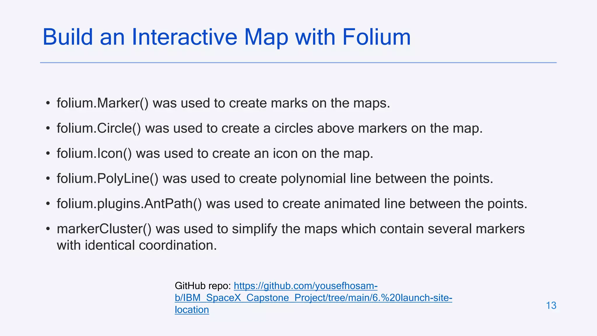 13
• folium.Marker() was used to create marks on the maps.
• folium.Circle() was used to create a circles above markers on the map.
• folium.Icon() was used to create an icon on the map.
• folium.PolyLine() was used to create polynomial line between the points.
• folium.plugins.AntPath() was used to create animated line between the points.
• markerCluster() was used to simplify the maps which contain several markers
with identical coordination.
Build an Interactive Map with Folium
GitHub repo: https://github.com/yousefhosam-
b/IBM_SpaceX_Capstone_Project/tree/main/6.%20launch-site-
location
 