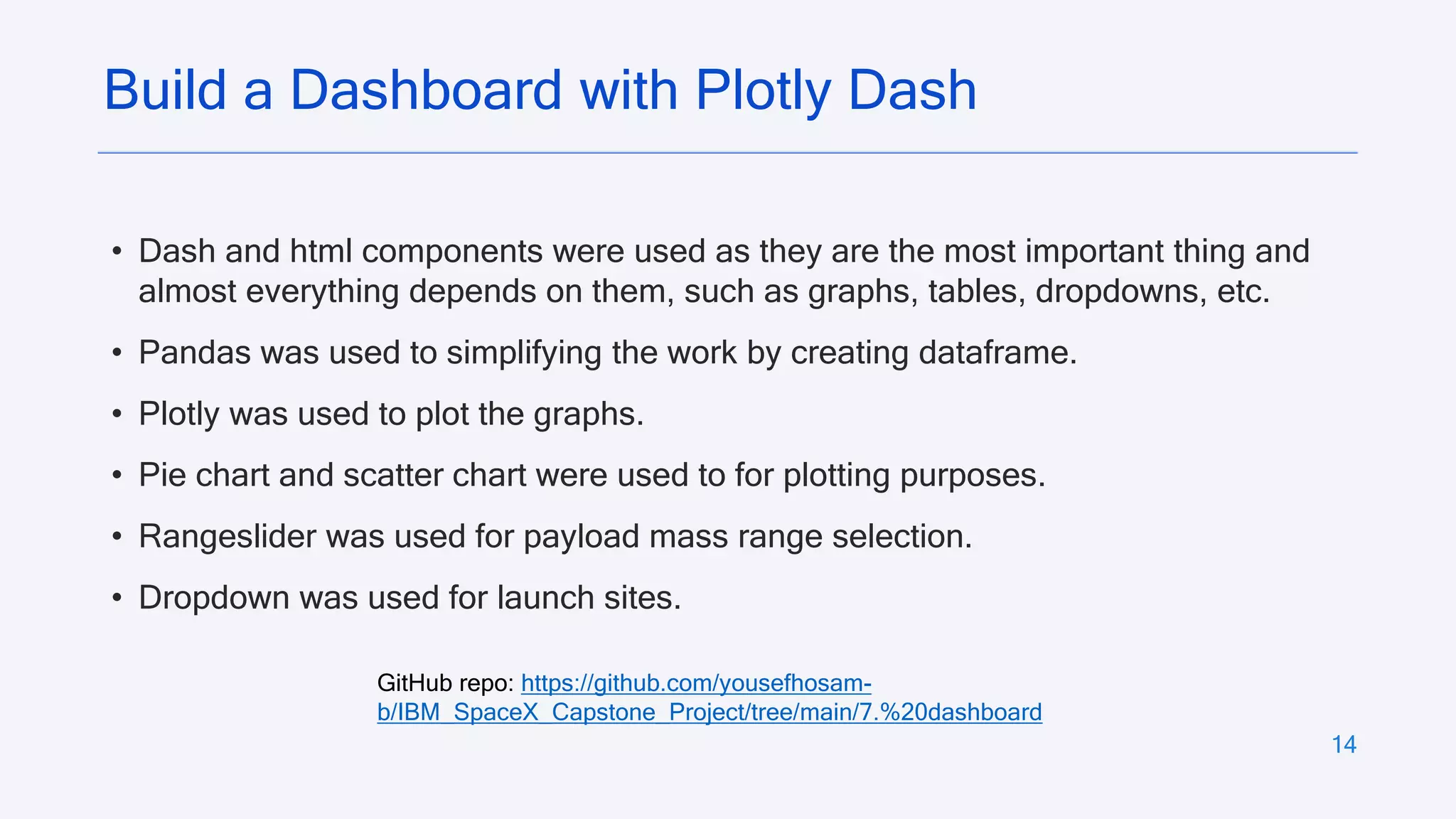 14
Build a Dashboard with Plotly Dash
• Dash and html components were used as they are the most important thing and
almost everything depends on them, such as graphs, tables, dropdowns, etc.
• Pandas was used to simplifying the work by creating dataframe.
• Plotly was used to plot the graphs.
• Pie chart and scatter chart were used to for plotting purposes.
• Rangeslider was used for payload mass range selection.
• Dropdown was used for launch sites.
GitHub repo: https://github.com/yousefhosam-
b/IBM_SpaceX_Capstone_Project/tree/main/7.%20dashboard
 