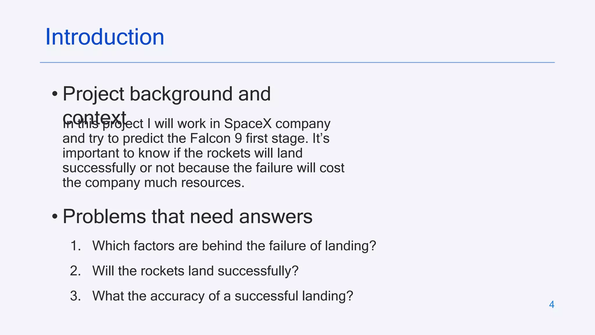 4
Introduction
• Project background and
context
In this project I will work in SpaceX company
and try to predict the Falcon 9 first stage. It’s
important to know if the rockets will land
successfully or not because the failure will cost
the company much resources.
• Problems that need answers
1. Which factors are behind the failure of landing?
2. Will the rockets land successfully?
3. What the accuracy of a successful landing?
 