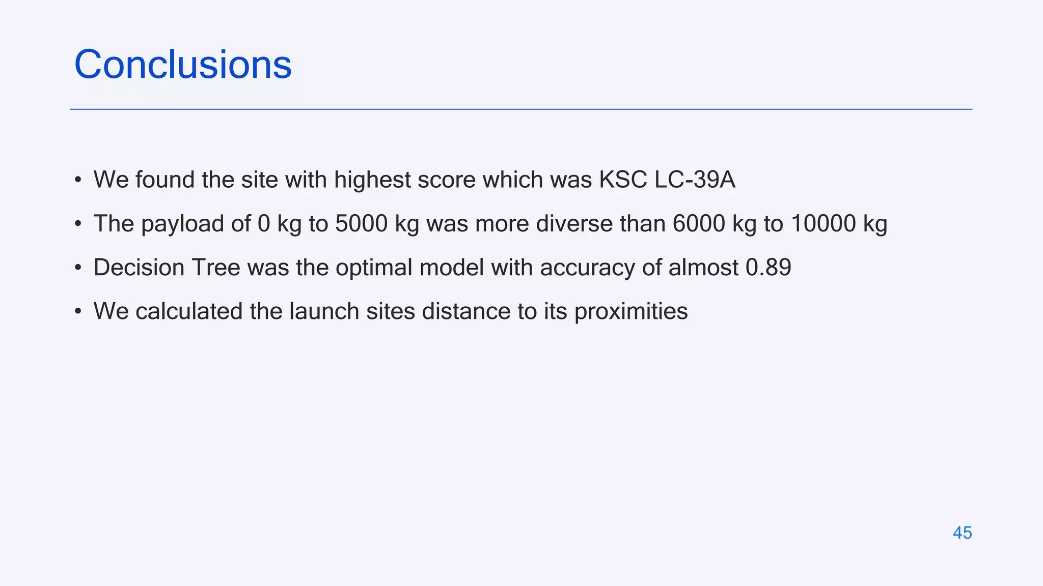 45
• We found the site with highest score which was KSC LC-39A
• The payload of 0 kg to 5000 kg was more diverse than 6000 kg to 10000 kg
• Decision Tree was the optimal model with accuracy of almost 0.89
• We calculated the launch sites distance to its proximities
Conclusions
 