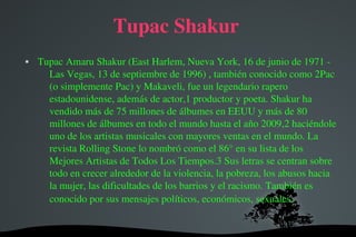 Tupac Shakur


Tupac Amaru Shakur (East Harlem, Nueva York, 16 de junio de 1971 ­ 
Las Vegas, 13 de septiembre de 1996) , también conocido como 2Pac 
(o simplemente Pac) y Makaveli, fue un legendario rapero 
estadounidense, además de actor,1 productor y poeta. Shakur ha 
vendido más de 75 millones de álbumes en EEUU y más de 80 
millones de álbumes en todo el mundo hasta el año 2009,2 haciéndole 
uno de los artistas musicales con mayores ventas en el mundo. La 
revista Rolling Stone lo nombró como el 86° en su lista de los 
Mejores Artistas de Todos Los Tiempos.3 Sus letras se centran sobre 
todo en crecer alrededor de la violencia, la pobreza, los abusos hacia 
la mujer, las dificultades de los barrios y el racismo. También es 
conocido por sus mensajes políticos, económicos, sexuales, 

 

 

 