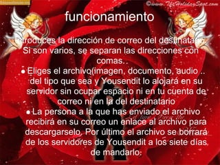 funcionamiento
Introduces la dirección de correo del destinatario.
  Si son varios, se separan las direcciones con
                        comas.
    Eliges el archivo(imagen, documento, audio ..
     del tipo que sea y Yousendit lo alojará en su
    servidor sin ocupar espacio ni en tu cuenta de
             correo ni en la del destinatario
     La persona a la que has enviado el archivo
   recibirá en su correo un enlace al archivo para
   descargarselo. Por último el archivo se borrará
   de los servidores de Yousendit a los siete días
                      de mandarlo.
 