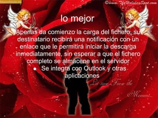 lo mejor
Apenas da comienzo la carga del fichero, su
 destinatario recibirá una notificación con un
  enlace que le permitirá iniciar la descarga
inmediatamente, sin esperar a que el fichero
    completo se almacene en el servidor
          Se integra con Outlook y otras
                   aplicaciones
 