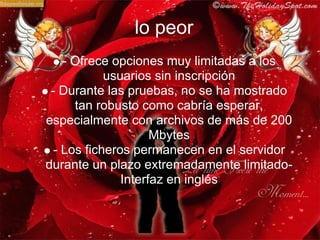 lo peor
    - Ofrece opciones muy limitadas a los
            usuarios sin inscripción
 - Durante las pruebas, no se ha mostrado
      tan robusto como cabría esperar,
especialmente con archivos de más de 200
                     Mbytes
  - Los ficheros permanecen en el servidor
durante un plazo extremadamente limitado-
               Interfaz en inglés
 