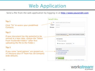 Web Application
10
Send a ﬁle from the web application by logging in at http://www.yousendit.com 
Tip 1
Click “To” to access your predeﬁned
Contacts. 
Tip 3
If you some ‘send options’ are greyed out,  
it’s because your IT Team has set company  
wide defaults.
Tip 2
If your document has the potential to be
revised at a later date, choose the “Select
From YouSendIt Folders” (after ﬁrst
uploading the ﬁle to the Folder.)
 