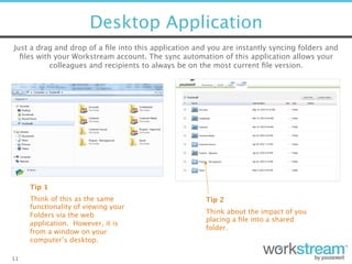 Desktop Application
11
Just a drag and drop of a ﬁle into this application and you are instantly syncing folders and
ﬁles with your Workstream account. The sync automation of this application allows your
colleagues and recipients to always be on the most current ﬁle version. 
Think of this as the same
functionality of viewing your
Folders via the web
application. However, it is
from a window on your
computer’s desktop. 
Tip 1
Tip 2
Think about the impact of you
placing a ﬁle into a shared
folder. 
 
