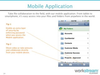 Mobile Application
14
Tip 2
Tip 1
Enable an extra layer  
of security by
enforcing password
when you access the
Mobile application.
Shoot video or take pictures
and collaborate directly
from your mobile device.
Take ﬁle collaboration to the ﬁeld, with our mobile application. From tablet to
smartphone, it’s easy access into your ﬁles and folders from anywhere in the world.
 