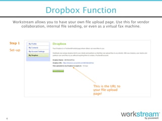 Dropbox Function
4
Workstream allows you to have your own ﬁle upload page. Use this for vendor
collaboration, internal ﬁle sending, or even as a virtual fax machine.
Step 1
Set-up
This is the URL to
your ﬁle upload
page!
 