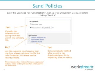 Send Policies
8
Every ﬁle you send has ‘Send Options’. Consider your business use case before
clicking ‘Send It’.
Tip 1
Tip 2 
Just like corporate email security best
practices, always anticipate the ﬁle link
to be forwarded. Use these two ﬁle
security options.
Consider the
inherent risk of
giving unlimited
access to a company
ﬁle. 
Tip 3 
Get automatically notiﬁed
when someone has
downloaded your ﬁle by
requesting a return receipt.
The recipient will be enforced to input a password  
that you create and to provide their email address  
for veriﬁcation.
 
