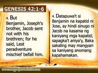 GENESIS 42:1-6
4. But
Benjamin, Joseph's
brother, Jacob sent
not with his
brethren; for he
said, Lest
peradventure
mischief befall him.
4. Datapuwa't si
Benjamin na kapatid ni
Jose, ay hindi sinugo ni
Jacob na kasama ng
kaniyang mga kapatid;
sapagka't aniya'y, Baka
sakaling may mangyari
sa kaniyang anomang
kapahamakan.
 