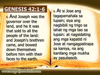 GENESIS 42:1-6
6. And Joseph was the
governor over the
land, and he it was
that sold to all the
people of the land:
and Joseph's brethren
came, and bowed
down themselves
before him with their
faces to the earth.
6. At si Jose ang
tagapamahala sa
lupain; siya ang
nagbibili ng trigo sa
lahat ng mga tao sa
lupain: at nagsidating
ang mga kapatid ni
Jose at nangagpatirapa
sa kaniya, na ang
kanilang mga mukha
ay pasubasob.
 