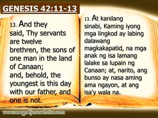 GENESIS 42:11-13
13. And they
said, Thy servants
are twelve
brethren, the sons of
one man in the land
of Canaan;
and, behold, the
youngest is this day
with our father, and
one is not.
13. At kanilang
sinabi, Kaming iyong
mga lingkod ay labing
dalawang
magkakapatid, na mga
anak ng isa lamang
lalake sa lupain ng
Canaan; at, narito, ang
bunso ay nasa aming
ama ngayon, at ang
isa'y wala na.
 