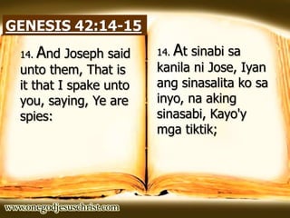 GENESIS 42:14-15
14. And Joseph said
unto them, That is
it that I spake unto
you, saying, Ye are
spies:
14. At sinabi sa
kanila ni Jose, Iyan
ang sinasalita ko sa
inyo, na aking
sinasabi, Kayo'y
mga tiktik;
 