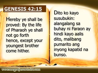 GENESIS 42:15
Hereby ye shall be
proved: By the life
of Pharaoh ye shall
not go forth
hence, except your
youngest brother
come hither.
Dito ko kayo
susubukin:
alangalang sa
buhay ni Faraon ay
hindi kayo aalis
dito, malibang
pumarito ang
inyong kapatid na
bunso.
 