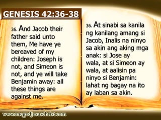 GENESIS 42:36-38
36. And Jacob their
father said unto
them, Me have ye
bereaved of my
children: Joseph is
not, and Simeon is
not, and ye will take
Benjamin away: all
these things are
against me.
36. At sinabi sa kanila
ng kanilang amang si
Jacob, Inalis na ninyo
sa akin ang aking mga
anak: si Jose ay
wala, at si Simeon ay
wala, at aalisin pa
ninyo si Benjamin:
lahat ng bagay na ito
ay laban sa akin.
 