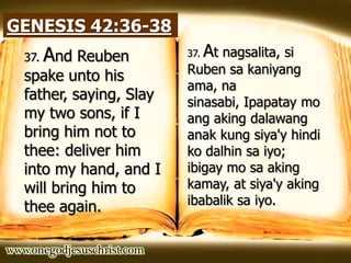 GENESIS 42:36-38
37. And Reuben
spake unto his
father, saying, Slay
my two sons, if I
bring him not to
thee: deliver him
into my hand, and I
will bring him to
thee again.
37. At nagsalita, si
Ruben sa kaniyang
ama, na
sinasabi, Ipapatay mo
ang aking dalawang
anak kung siya'y hindi
ko dalhin sa iyo;
ibigay mo sa aking
kamay, at siya'y aking
ibabalik sa iyo.
 