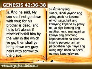 GENESIS 42:36-38
38. And he said, My
son shall not go down
with you; for his
brother is dead, and
he is left alone: if
mischief befall him by
the way in the which
ye go, then shall ye
bring down my gray
hairs with sorrow to
the grave.
38. At kaniyang
sinabi, Hindi yayaon ang
aking anak na kasama
ninyo; sapagka't ang
kaniyang kapatid ay patay
na, at siya lamang ang
natitira; kung mangyari sa
kaniya ang anomang
kapahamakan sa daan na
inyong paroroonan, ay
pabababain nga ninyo ang
aking mga uban sa Sheol
na may kapanglawan.
 