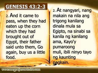 GENESIS 43:2-3
2. And it came to
pass, when they had
eaten up the corn
which they had
brought out of
Egypt, their father
said unto them, Go
again, buy us a little
food.
2. At nangyari, nang
makain na nila ang
trigong kanilang
dinala mula sa
Egipto, na sinabi sa
kanila ng kanilang
ama, Kayo'y
pumaroong
muli, ibili ninyo tayo
ng kaunting
pagkain.
 