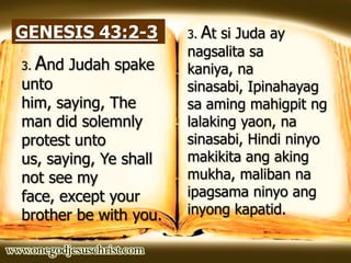 GENESIS 43:2-3
3. And Judah spake
unto
him, saying, The
man did solemnly
protest unto
us, saying, Ye shall
not see my
face, except your
brother be with you.
3. At si Juda ay
nagsalita sa
kaniya, na
sinasabi, Ipinahayag
sa aming mahigpit ng
lalaking yaon, na
sinasabi, Hindi ninyo
makikita ang aking
mukha, maliban na
ipagsama ninyo ang
inyong kapatid.
 