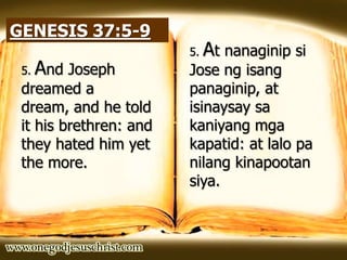 GENESIS 37:5-9
5. And Joseph
dreamed a
dream, and he told
it his brethren: and
they hated him yet
the more.
5. At nanaginip si
Jose ng isang
panaginip, at
isinaysay sa
kaniyang mga
kapatid: at lalo pa
nilang kinapootan
siya.
 