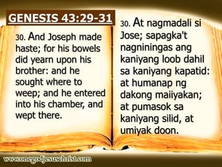 GENESIS 43:29-31 30. At nagmadali si
Jose; sapagka't
nagniningas ang
kaniyang loob dahil
sa kaniyang kapatid:
at humanap ng
dakong maiiyakan;
at pumasok sa
kaniyang silid, at
umiyak doon.
30. And Joseph made
haste; for his bowels
did yearn upon his
brother: and he
sought where to
weep; and he entered
into his chamber, and
wept there.
 