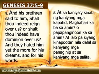 GENESIS 37:5-9
8. And his brethren
said to him, Shalt
thou indeed reign
over us? or shalt
thou indeed have
dominion over us?
And they hated him
yet the more for his
dreams, and for his
words.
8. At sa kaniya'y sinabi
ng kaniyang mga
kapatid, Maghahari ka
ba sa amin? o
papapanginoon ka sa
amin? At lalo pa siyang
kinapootan nila dahil sa
kaniyang mga
panaginip at sa
kaniyang mga salita.
 