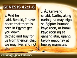 GENESIS 42:1-6
2. And he
said, Behold, I have
heard that there is
corn in Egypt: get
you down
thither, and buy for
us from thence; that
we may live, and not
die.
2. At kaniyang
sinabi, Narito, aking
narinig na may trigo
sa Egipto: bumaba
kayo roon, at bumili
kayo roon ng sa
ganang atin, upang
tayo'y mabuhay at
huwag mamatay.
 