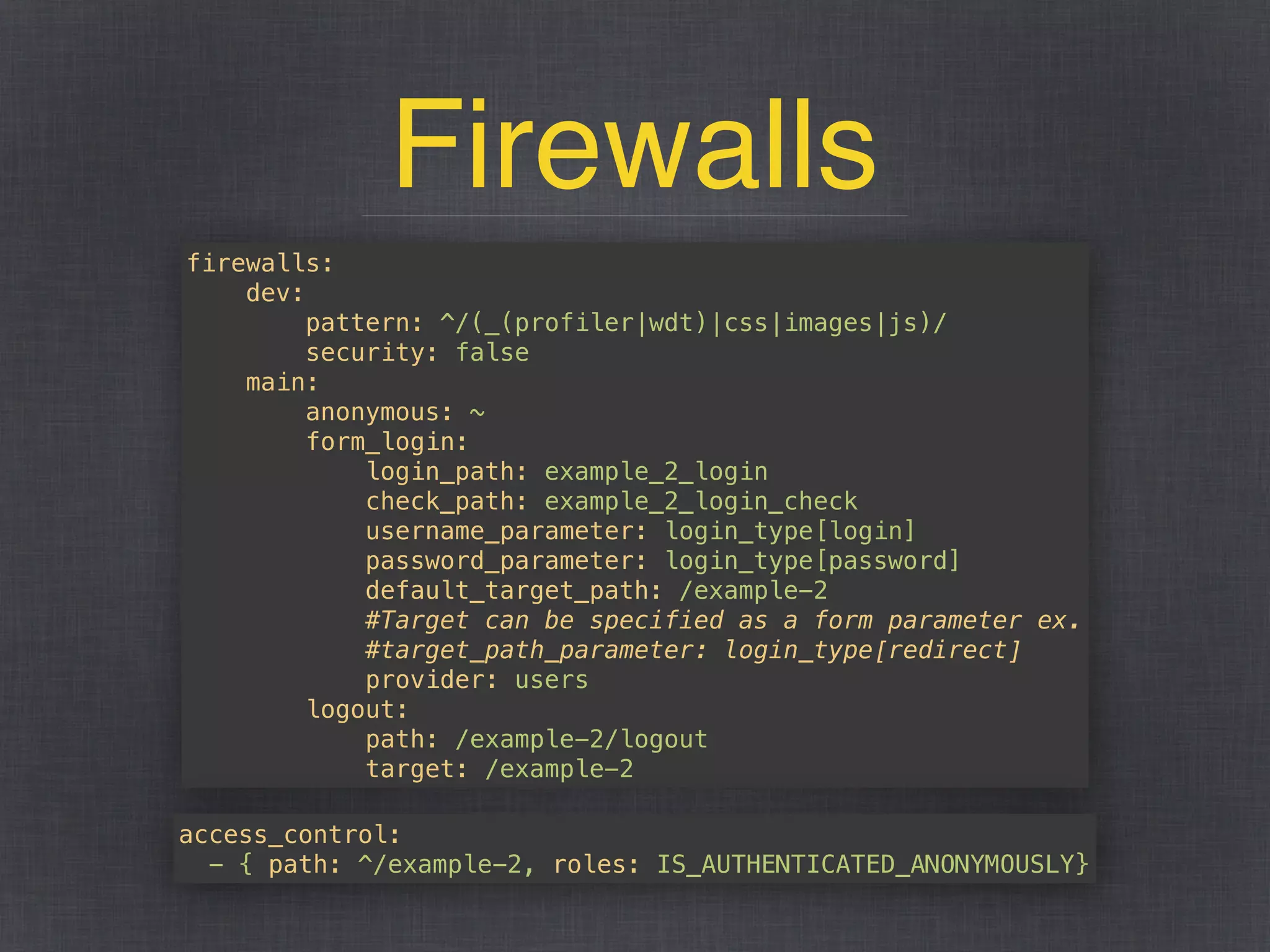 Firewalls
firewalls: 
dev: 
pattern: ^/(_(profiler|wdt)|css|images|js)/ 
security: false 
main: 
anonymous: ~ 
form_login: 
login_path: example_2_login 
check_path: example_2_login_check 
username_parameter: login_type[login] 
password_parameter: login_type[password] 
default_target_path: /example-2 
#Target can be specified as a form parameter ex. 
#target_path_parameter: login_type[redirect] 
provider: users 
logout: 
path: /example-2/logout 
target: /example-2
access_control: 
- { path: ^/example-2, roles: IS_AUTHENTICATED_ANONYMOUSLY}
 