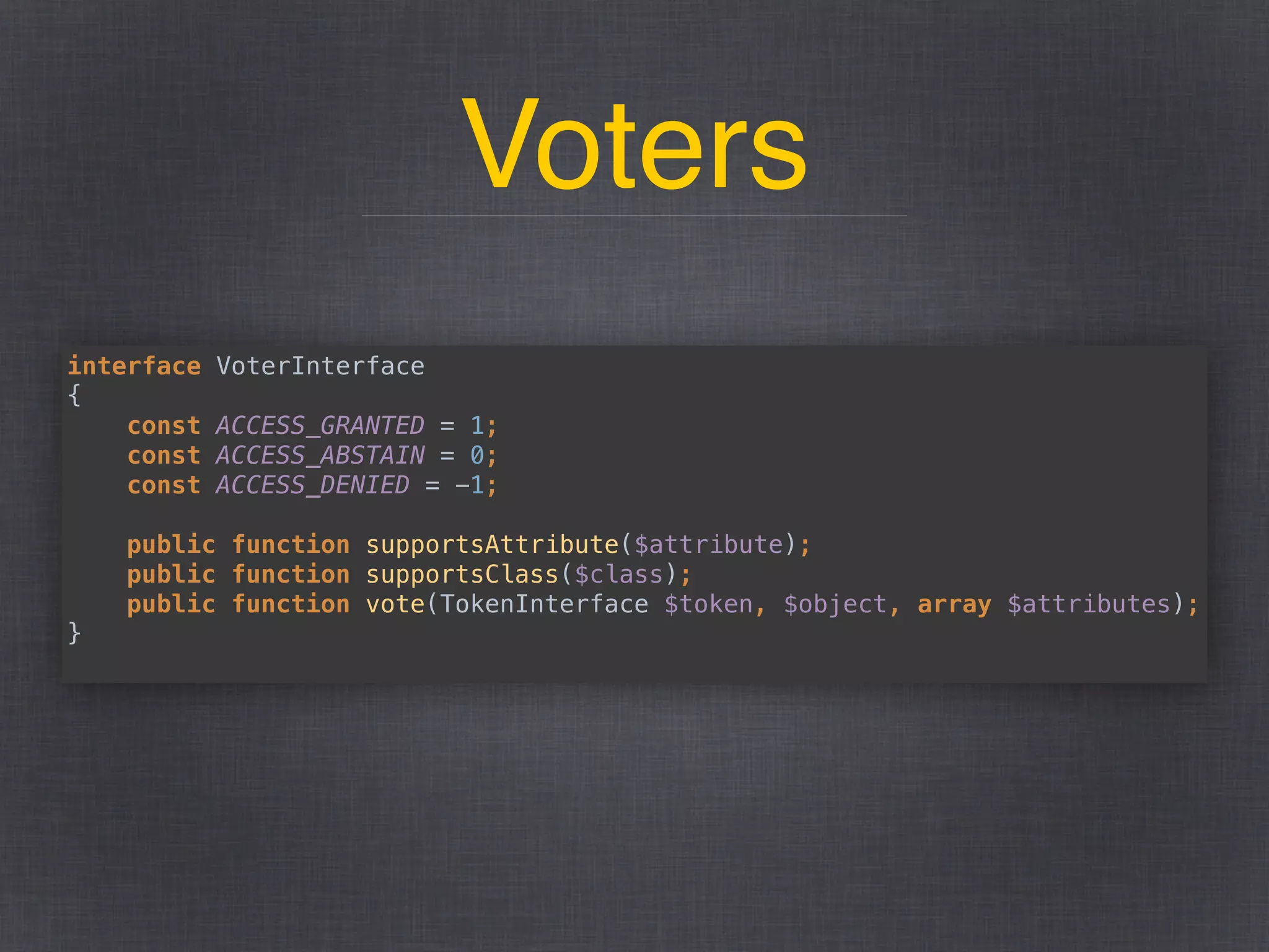 Voters
interface VoterInterface 
{ 
const ACCESS_GRANTED = 1; 
const ACCESS_ABSTAIN = 0; 
const ACCESS_DENIED = -1; 
 
public function supportsAttribute($attribute); 
public function supportsClass($class); 
public function vote(TokenInterface $token, $object, array $attributes); 
}
 