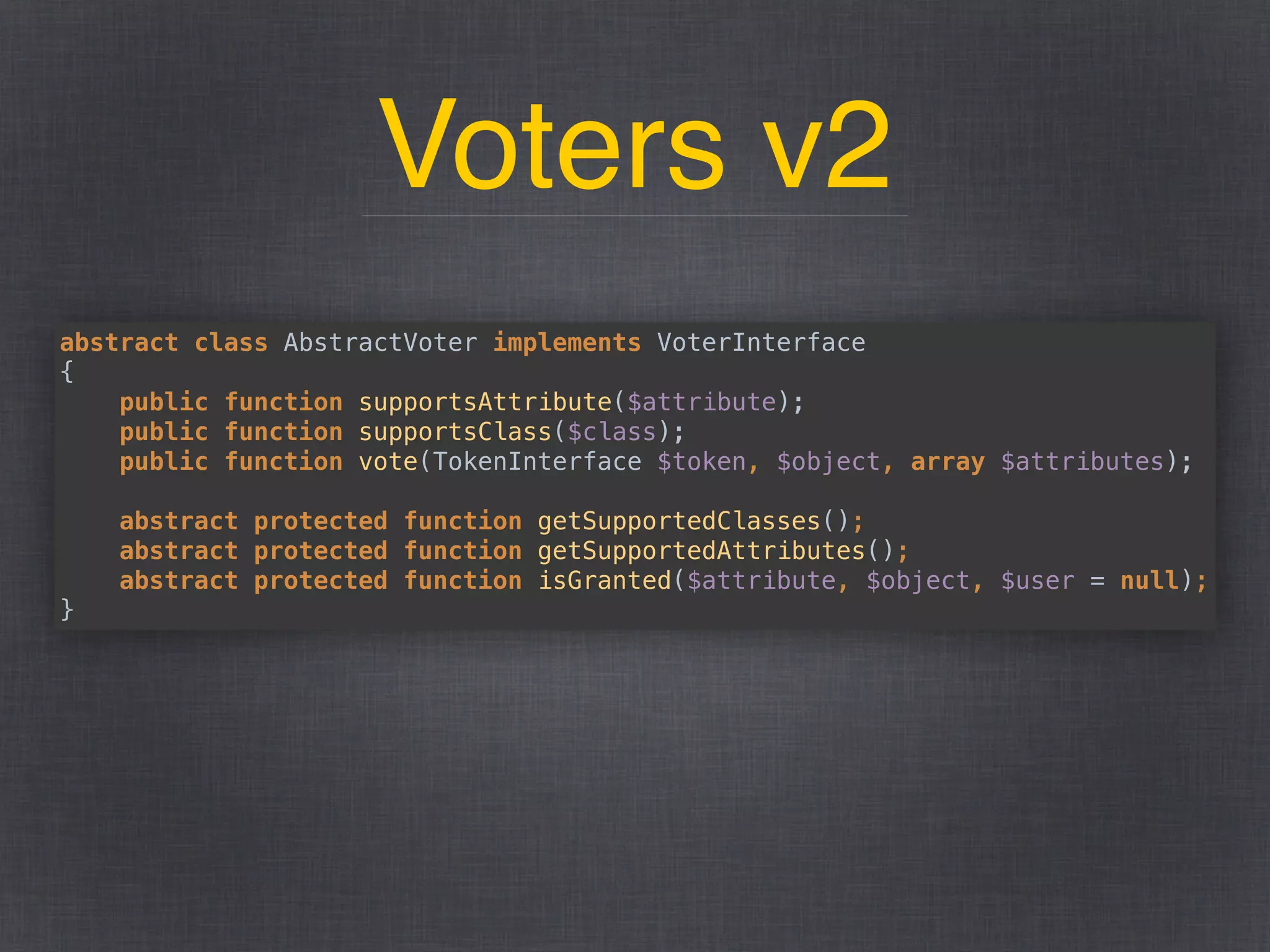 Voters v2
abstract class AbstractVoter implements VoterInterface 
{ 
public function supportsAttribute($attribute); 
public function supportsClass($class); 
public function vote(TokenInterface $token, $object, array $attributes); 
 
abstract protected function getSupportedClasses(); 
abstract protected function getSupportedAttributes(); 
abstract protected function isGranted($attribute, $object, $user = null); 
}
 